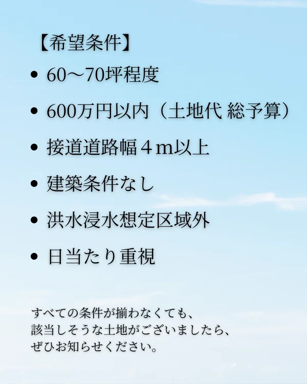 三豊市高瀬町下勝間の平屋住宅用地購入希望条件。60〜70坪程度、土地代総予算600万円以内、接道道路幅4m以上、建築条件なし、洪水浸水想定区域外、日当たり重視。
