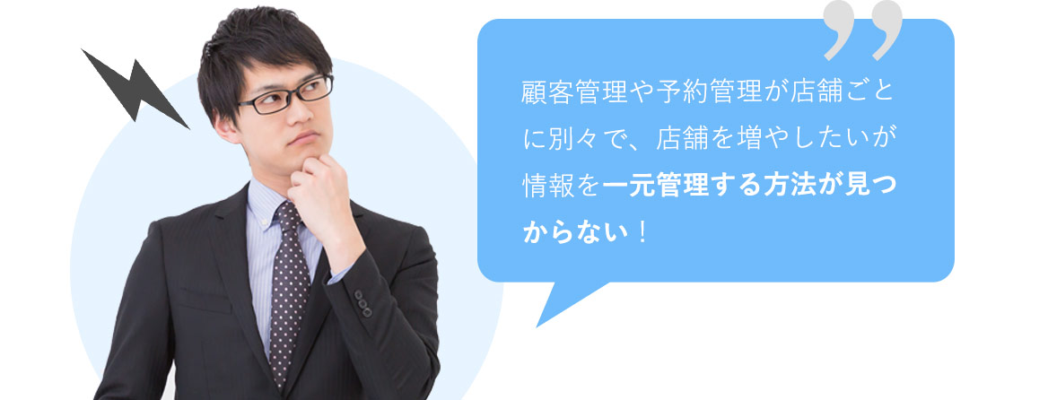 顧客管理や予約管理が店舗ごとに別々で、店舗を増やしたいが情報を一元管理する方法が見つからない！